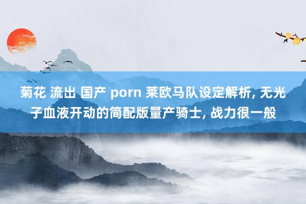 菊花 流出 国产 porn 莱欧马队设定解析, 无光子血液开动的简配版量产骑士, 战力很一般