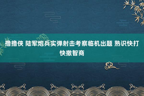 撸撸侠 陆军炮兵实弹射击考察临机出题 熟识快打快撤智商