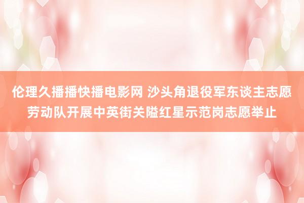 伦理久播播快播电影网 沙头角退役军东谈主志愿劳动队开展中英街关隘红星示范岗志愿举止