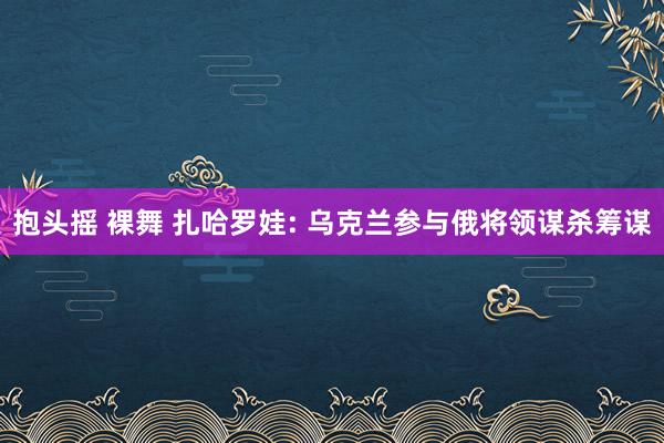 抱头摇 裸舞 扎哈罗娃: 乌克兰参与俄将领谋杀筹谋