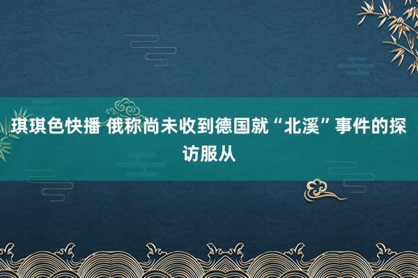 琪琪色快播 俄称尚未收到德国就“北溪”事件的探访服从
