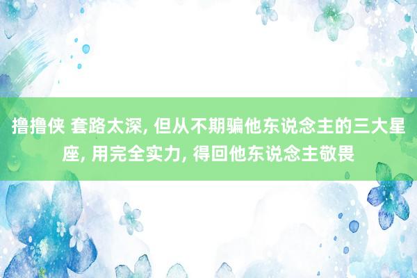 撸撸侠 套路太深, 但从不期骗他东说念主的三大星座, 用完全实力, 得回他东说念主敬畏