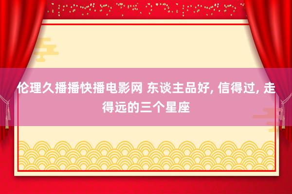伦理久播播快播电影网 东谈主品好, 信得过, 走得远的三个星座