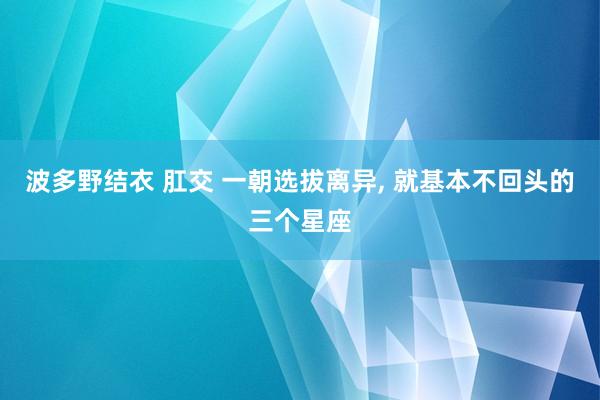 波多野结衣 肛交 一朝选拔离异, 就基本不回头的三个星座