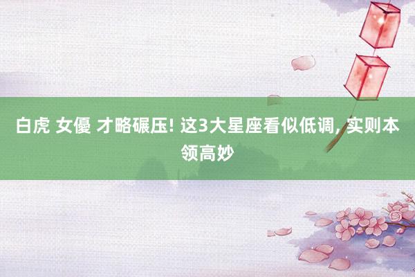 白虎 女優 才略碾压! 这3大星座看似低调, 实则本领高妙
