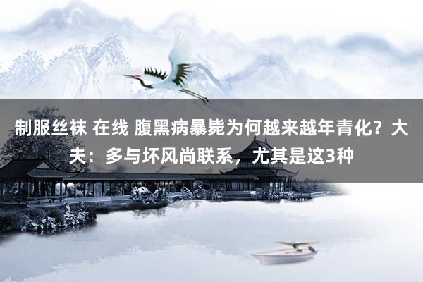 制服丝袜 在线 腹黑病暴毙为何越来越年青化？大夫：多与坏风尚联系，尤其是这3种