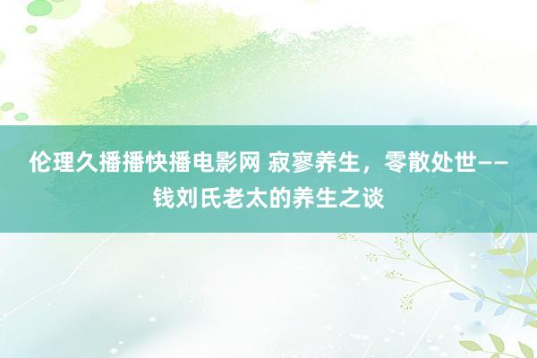 伦理久播播快播电影网 寂寥养生，零散处世——钱刘氏老太的养生之谈