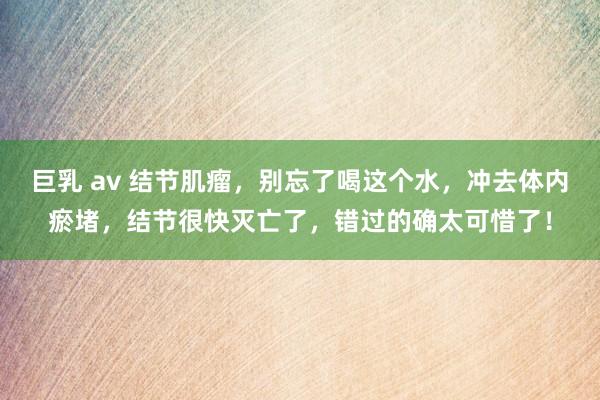 巨乳 av 结节肌瘤，别忘了喝这个水，冲去体内瘀堵，结节很快灭亡了，错过的确太可惜了！