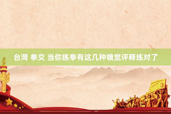 台灣 拳交 当你练拳有这几种嗅觉评释练对了