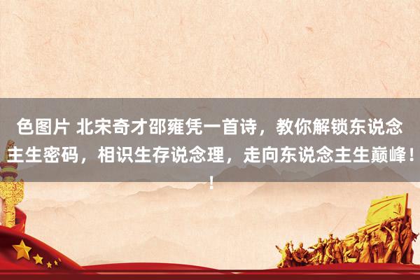 色图片 北宋奇才邵雍凭一首诗，教你解锁东说念主生密码，相识生存说念理，走向东说念主生巅峰！