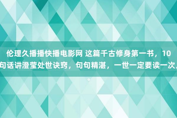 伦理久播播快播电影网 这篇千古修身第一书，10句话讲澄莹处世诀窍，句句精湛，一世一定要读一次。