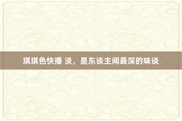 琪琪色快播 淡，是东谈主间最深的味谈
