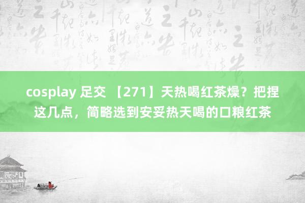 cosplay 足交 【271】天热喝红茶燥？把捏这几点，简略选到安妥热天喝的口粮红茶