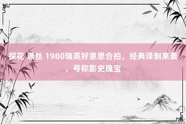 探花 黑丝 1980瑞英好意思合拍，经典译制来袭，号称影史瑰宝