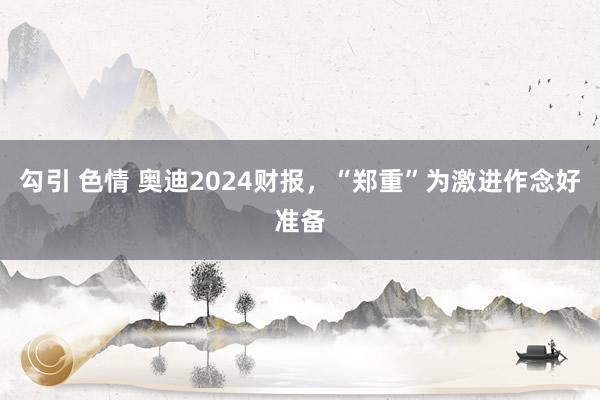 勾引 色情 奥迪2024财报，“郑重”为激进作念好准备